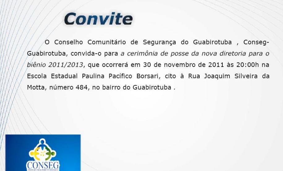 CONVITE - Cerimônia de Posse da nova Diretoria para biênio 2011/2013 - CONSEG Guabirotuba O Conselho Comunitário de Segurança do Guabirotuba, Conseg Guabirotuva, convida-o para a cerimônia de posse da nova diretoria para o biênio 2011/2013, que ocorrerá em 30 de novembro de 2011às 20:00Hs na Escola Estadual Paulina Pacífico Borsari.